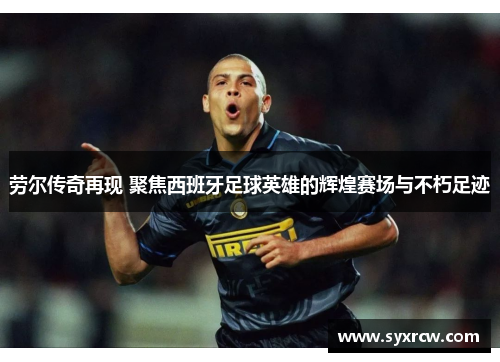 劳尔传奇再现 聚焦西班牙足球英雄的辉煌赛场与不朽足迹