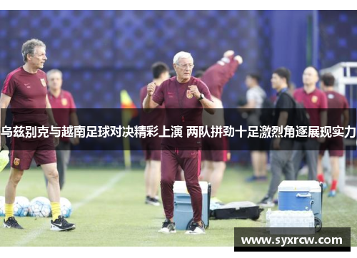 乌兹别克与越南足球对决精彩上演 两队拼劲十足激烈角逐展现实力
