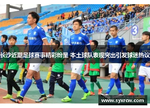 长沙近期足球赛事精彩纷呈 本土球队表现突出引发球迷热议